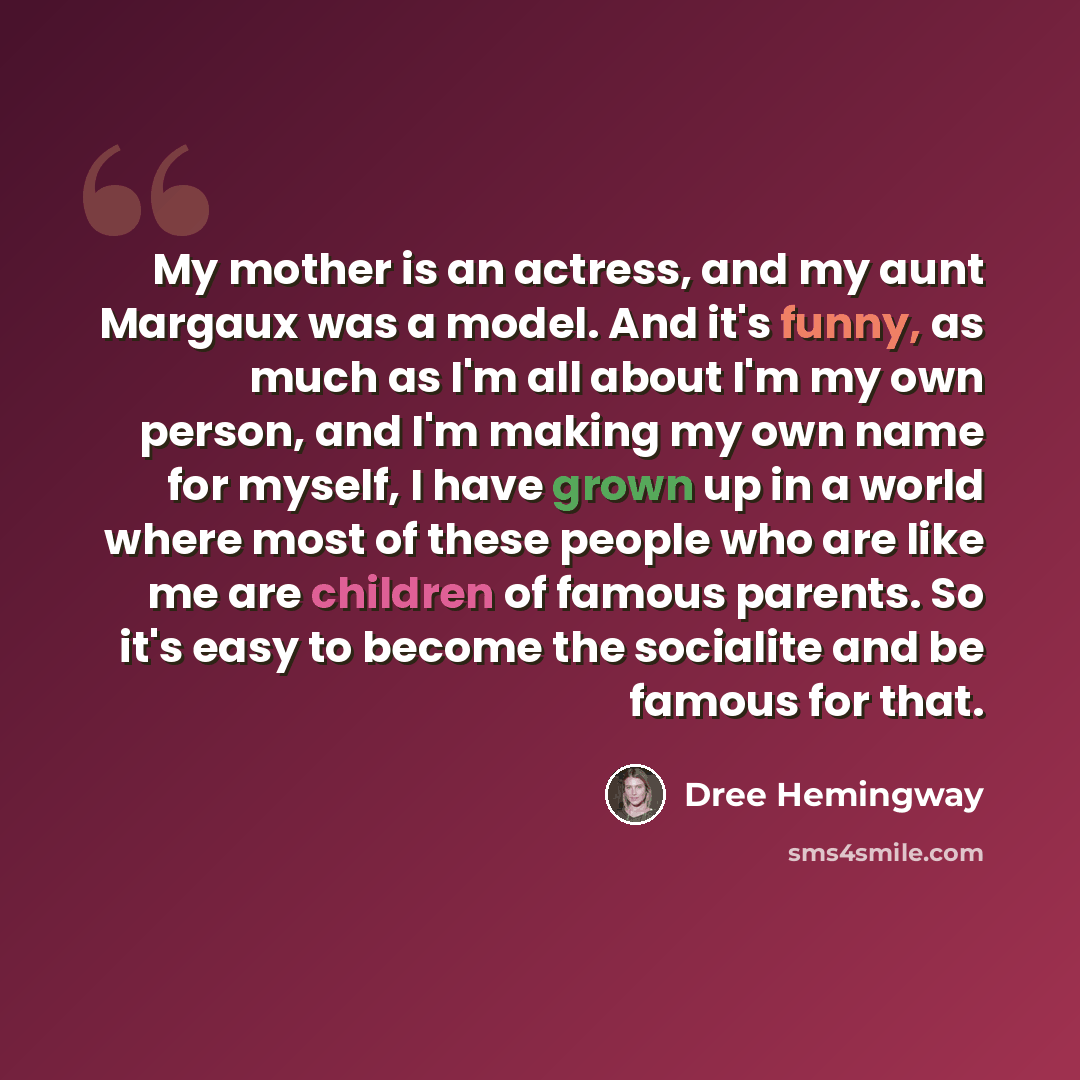 “My mother is an actress, and my aunt Margaux was a model. And it's funny, as much as I'm all about I'm my own person, and I'm making my own name for myself, I have grown up in a world where most of these people who are like me are children of famous parents. So it's easy to become the socialite…” quote by Dree Hemingway