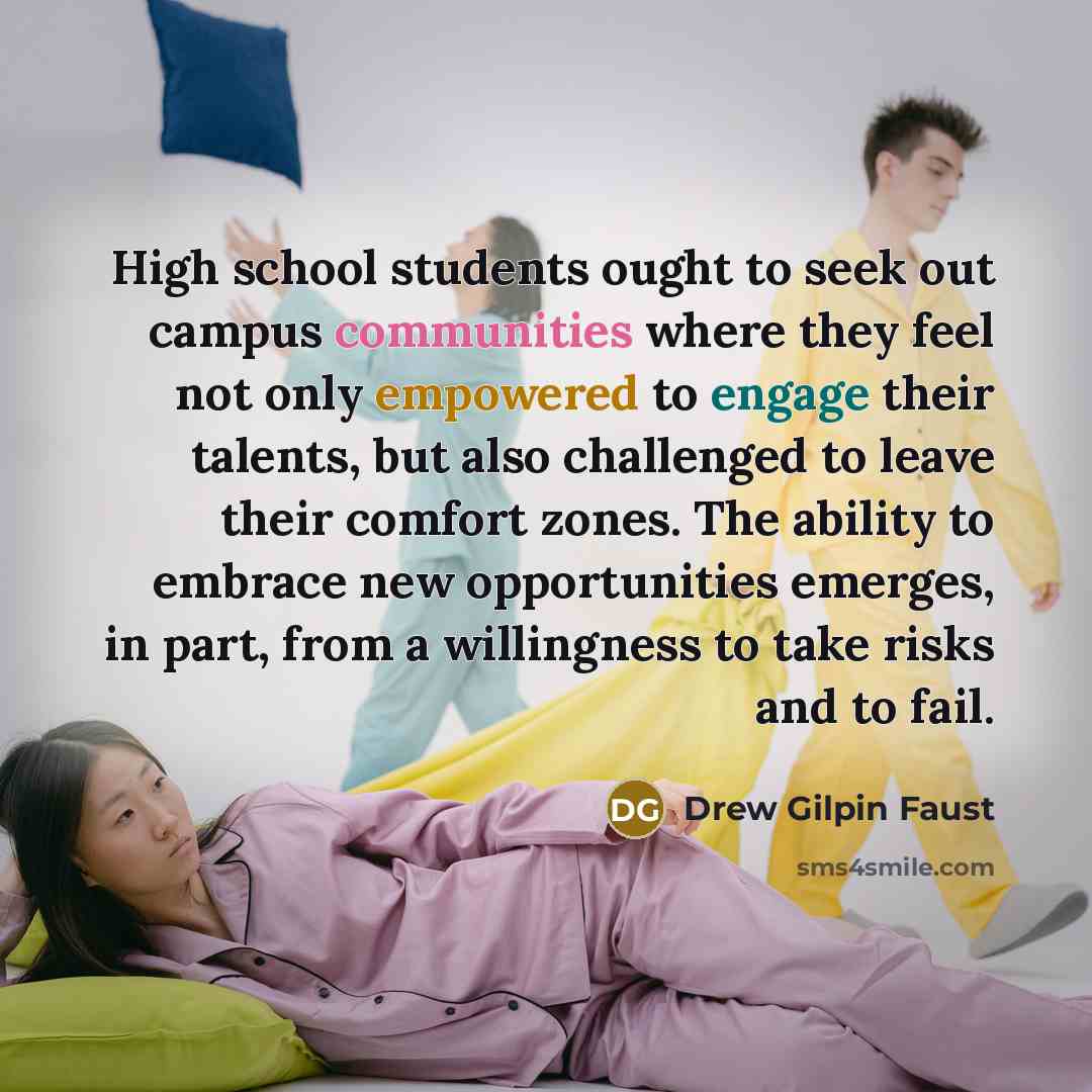 “High school students ought to seek out campus communities where they feel not only empowered to engage their talents, but also challenged to leave their comfort zones. The ability to embrace new opportunities emerges, in part, from a willingness to take risks and to fail.” quote by Drew Gilpin Faust