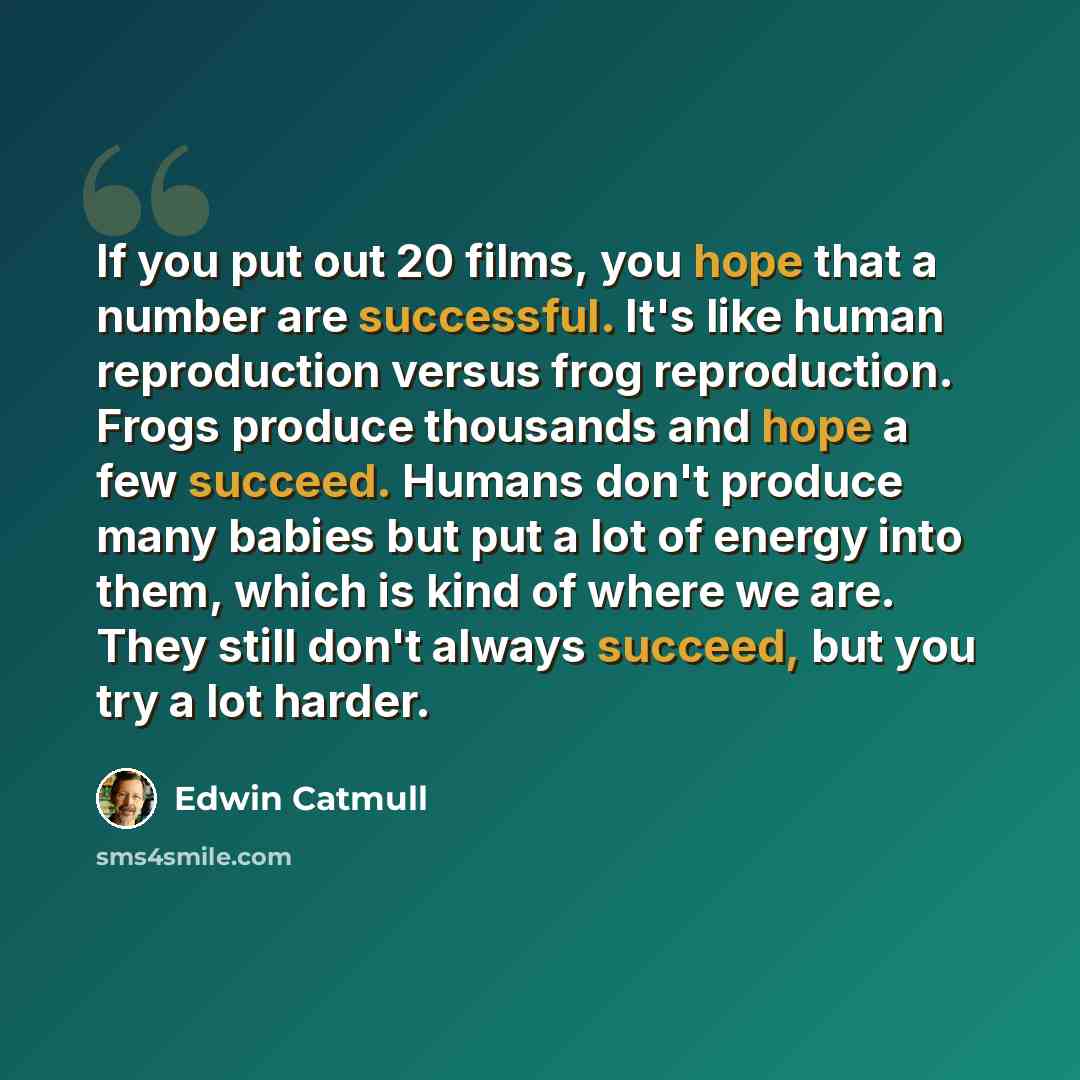 “If you put out 20 films, you hope that a number are successful. It's like human reproduction versus frog reproduction. Frogs produce thousands and hope a few succeed. Humans don't produce many babies but put a lot of energy into them, which is kind of where we are. They still don't always succeed…” quote by Edwin Catmull