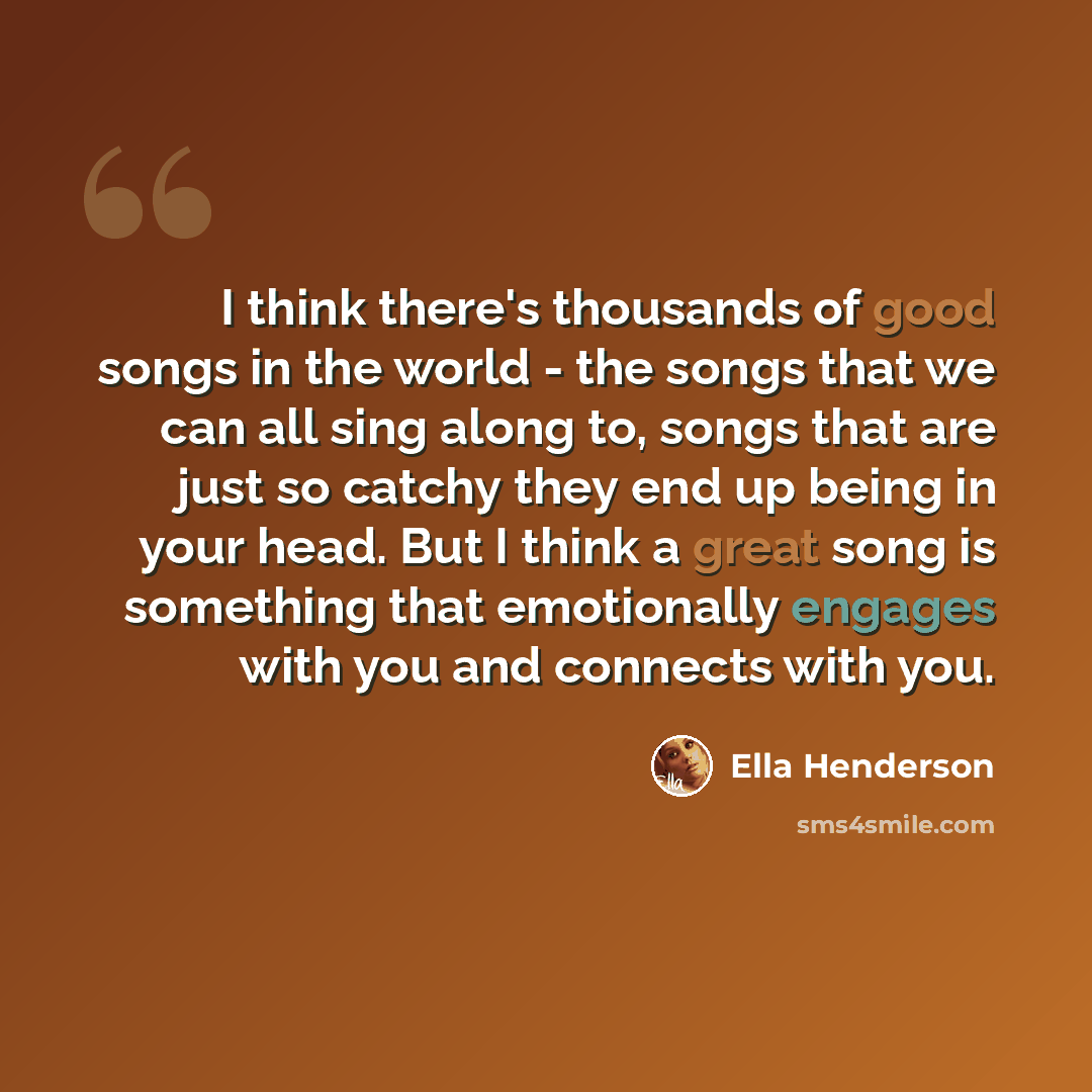 “I think there's thousands of good songs in the world - the songs that we can all sing along to, songs that are just so catchy they end up being in your head. But I think a great song is something that emotionally engages with you and connects with you.” quote by Ella Henderson
