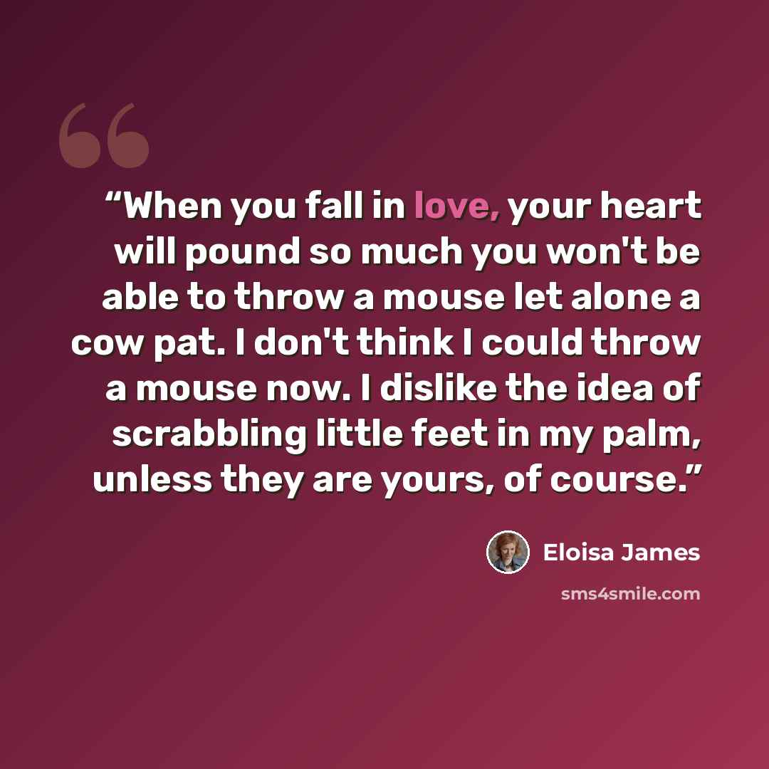 “When you fall in love, your heart will pound so much you won't be able to throw a mouse let alone a cow pat. I don't think I could throw a mouse now. I dislike the idea of scrabbling little feet in my palm, unless they are yours, of course.” quote by Eloisa James