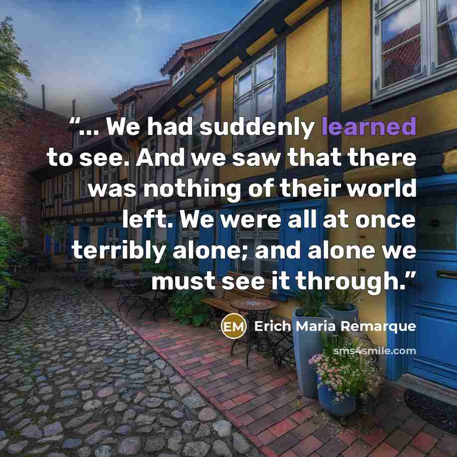 “... We had suddenly learned to see. And we saw that there was nothing of their world left. We were all at once terribly alone; and alone we must see it through.” quote by Erich Maria Remarque