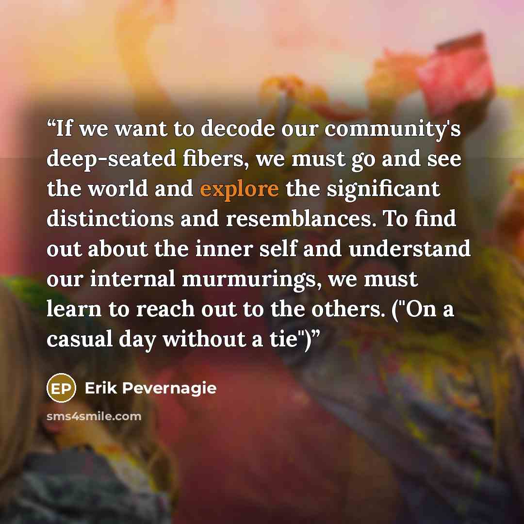 “If we want to decode our community's deep-seated fibers, we must go and see the world and explore the significant distinctions and resemblances. To find out about the inner self and understand our internal murmurings, we must learn to reach out to the others. ("On a casual day without a tie")” quote by Erik Pevernagie