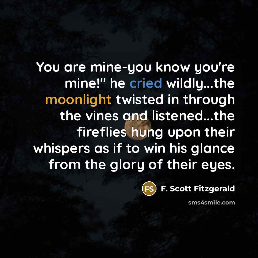 “You are mine-you know you're mine!" he cried wildly...the moonlight twisted in through the vines and listened...the fireflies hung upon their whispers as if to win his glance from the glory of their eyes.” quote by F. Scott Fitzgerald