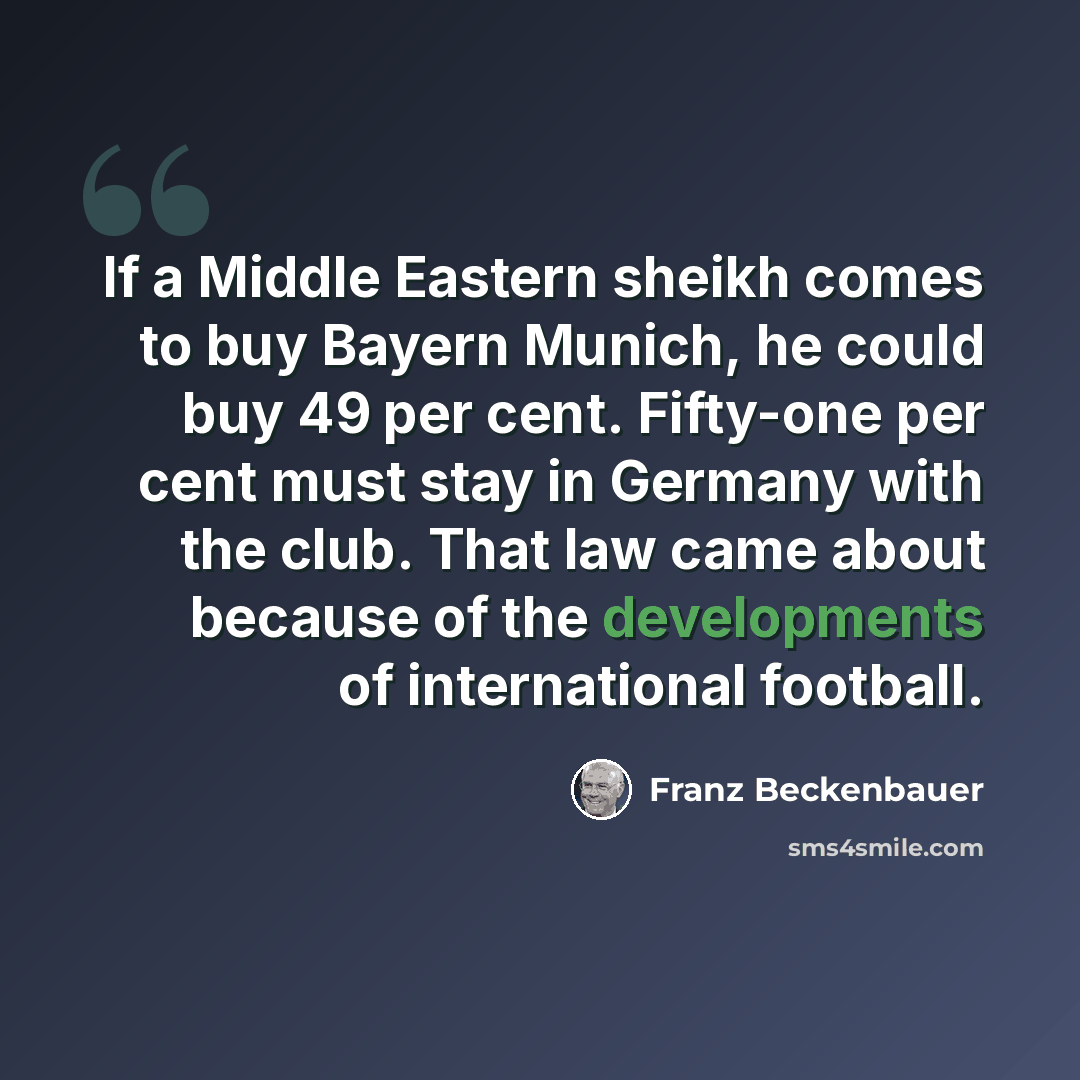 “If a Middle Eastern sheikh comes to buy Bayern Munich, he could buy 49 per cent. Fifty-one per cent must stay in Germany with the club. That law came about because of the developments of international football.” quote by Franz Beckenbauer