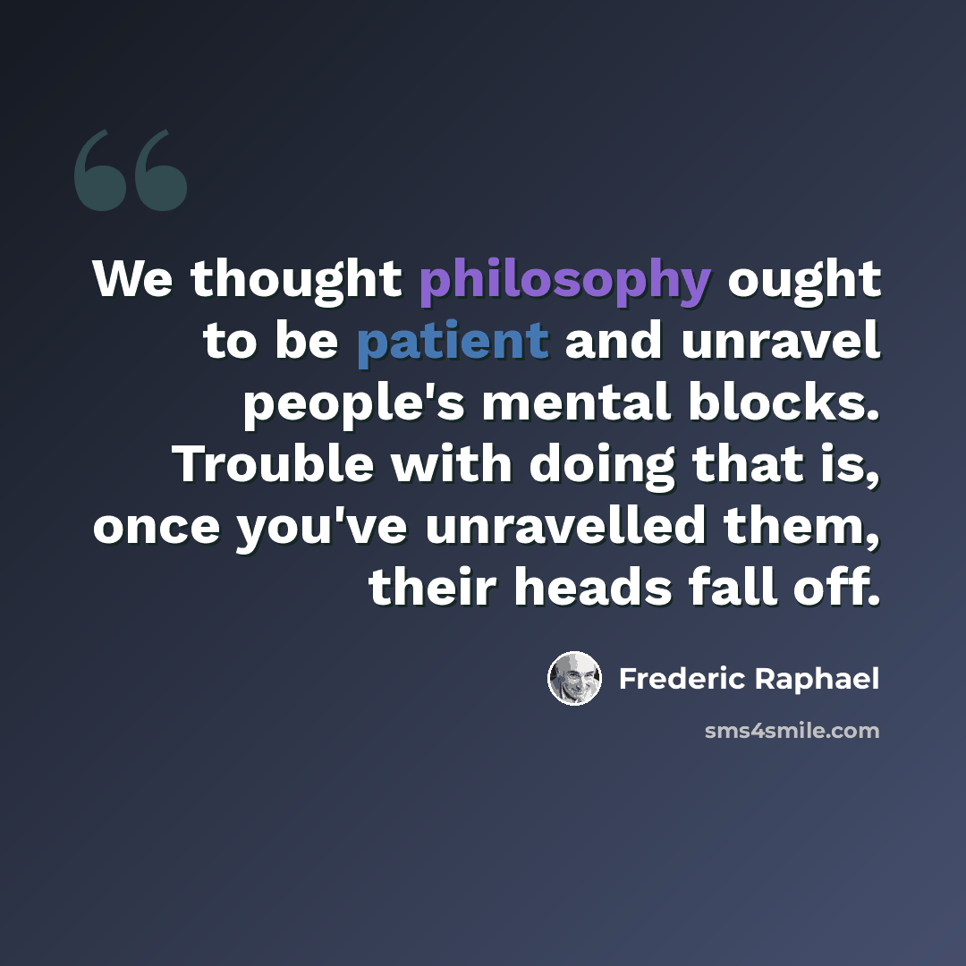 “We thought philosophy ought to be patient and unravel people's mental blocks. Trouble with doing that is, once you've unravelled them, their heads fall off.” quote by Frederic Raphael