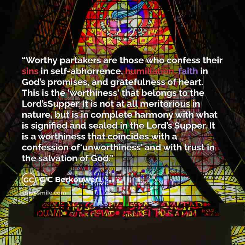 “Worthy partakers are those who confess their sins in self-abhorrence, humiliation, faith in God’s promises, and gratefulness of heart. This is the ‘worthiness’ that belongs to the Lord’sSupper. It is not at all meritorious in nature, but is in complete harmony with what is signified and sealed in…” quote by G C Berkouwer