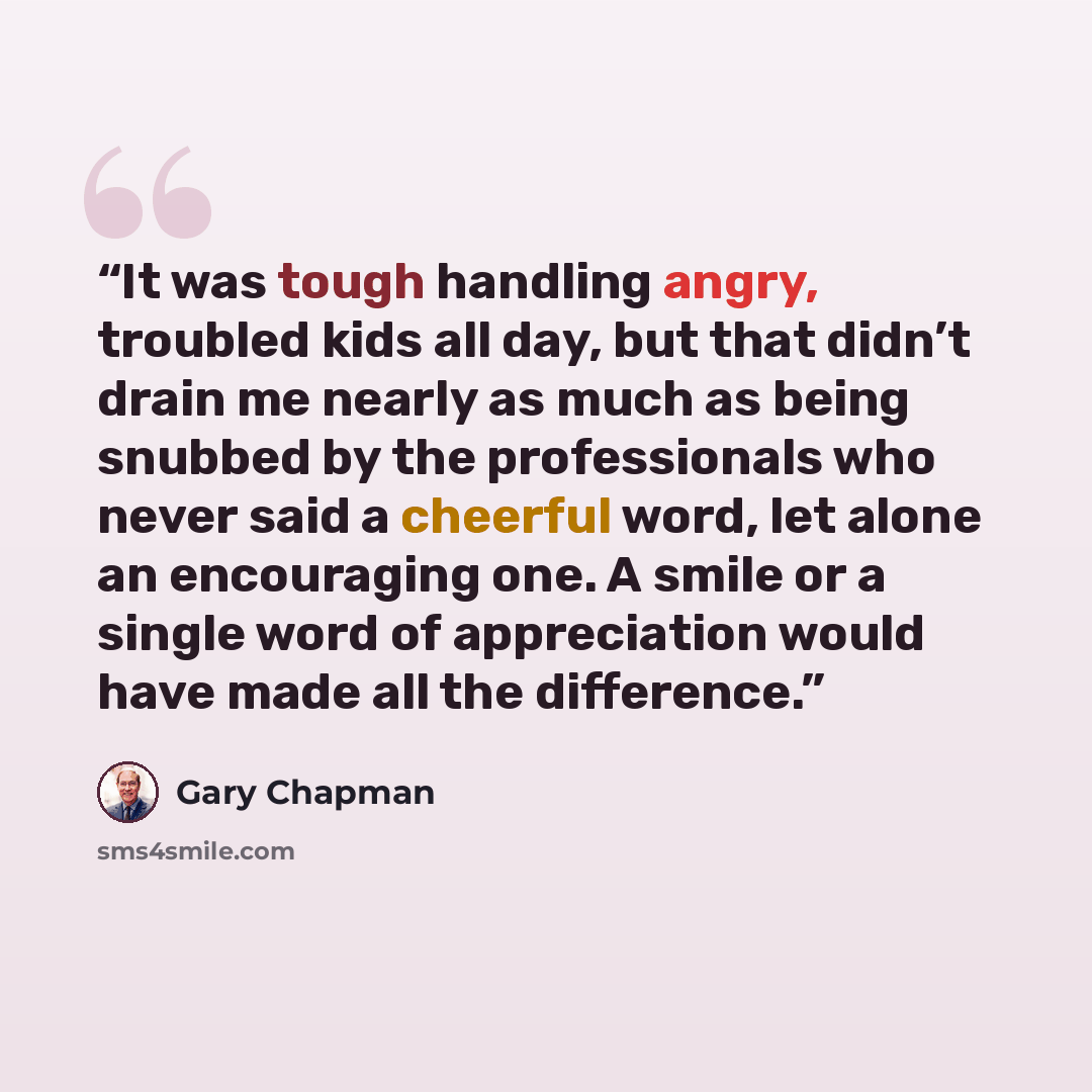 “It was tough handling angry, troubled kids all day, but that didn’t drain me nearly as much as being snubbed by the professionals who never said a cheerful word, let alone an encouraging one. A smile or a single word of appreciation would have made all the difference.” quote by Gary Chapman