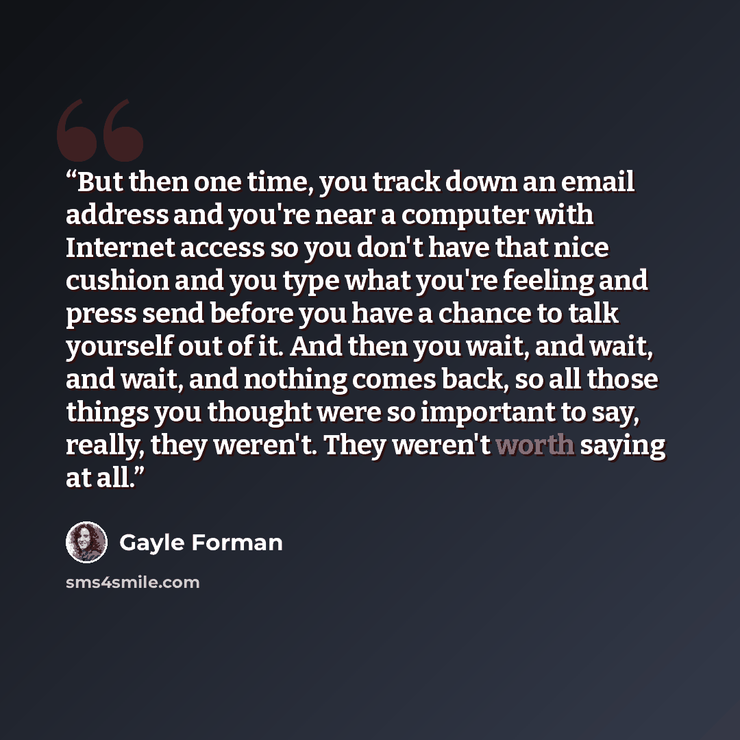 “But then one time, you track down an email address and you're near a computer with Internet access so you don't have that nice cushion and you type what you're feeling and press send before you have a chance to talk yourself out of it. And then you wait, and wait, and wait, and nothing comes back…” quote by Gayle Forman