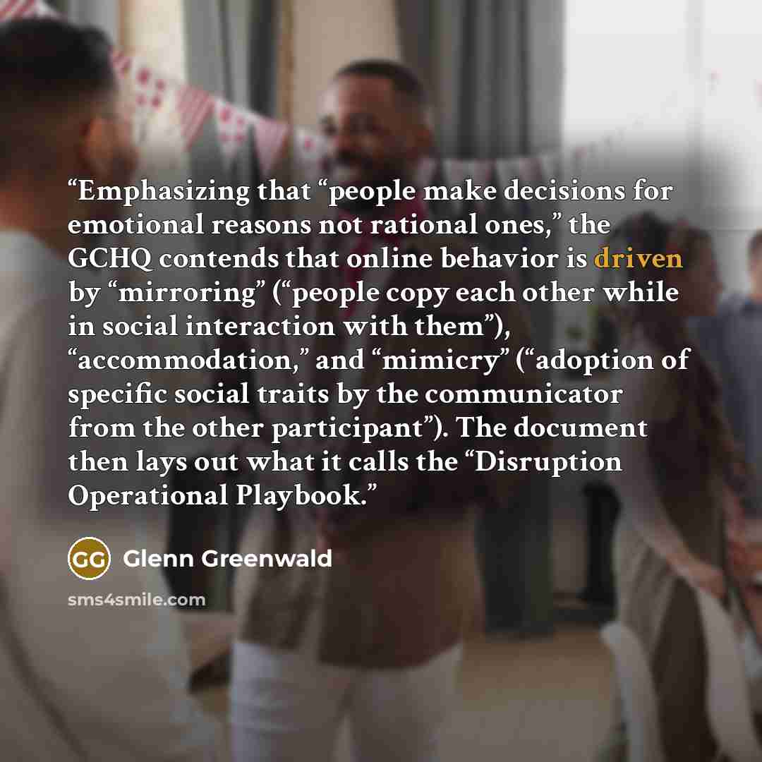 “Emphasizing that “people make decisions for emotional reasons not rational ones,” the GCHQ contends that online behavior is driven by “mirroring” (“people copy each other while in social interaction with them”), “accommodation,” and “mimicry” (“adoption of specific social traits by the…” quote by Glenn Greenwald