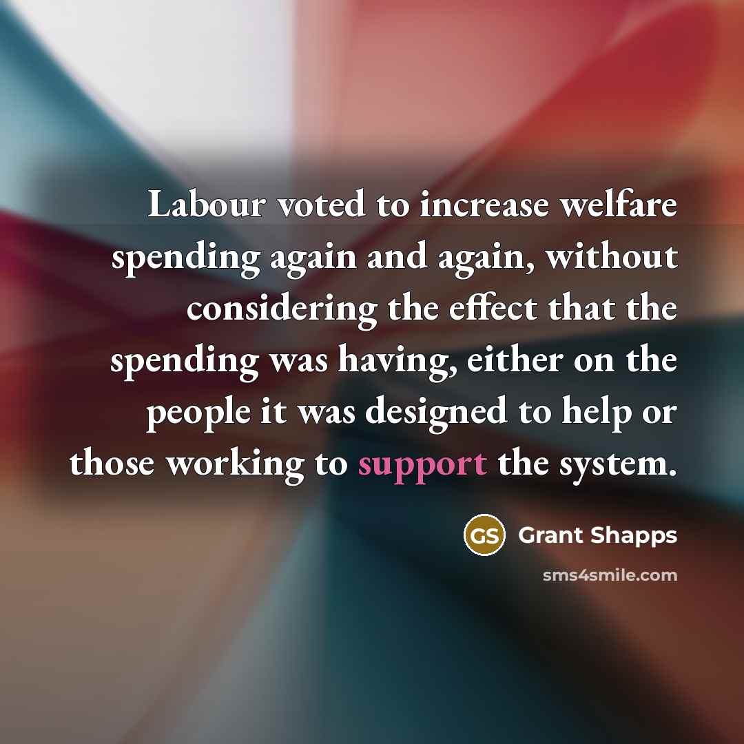 “Labour voted to increase welfare spending again and again, without considering the effect that the spending was having, either on the people it was designed to help or those working to support the system.” quote by Grant Shapps