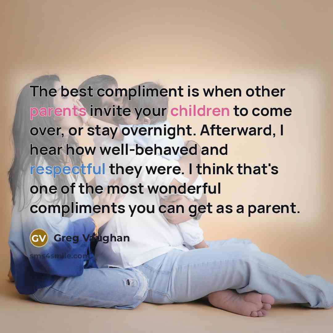 “The best compliment is when other parents invite your children to come over, or stay overnight. Afterward, I hear how well-behaved and respectful they were. I think that's one of the most wonderful compliments you can get as a parent.” quote by Greg Vaughan