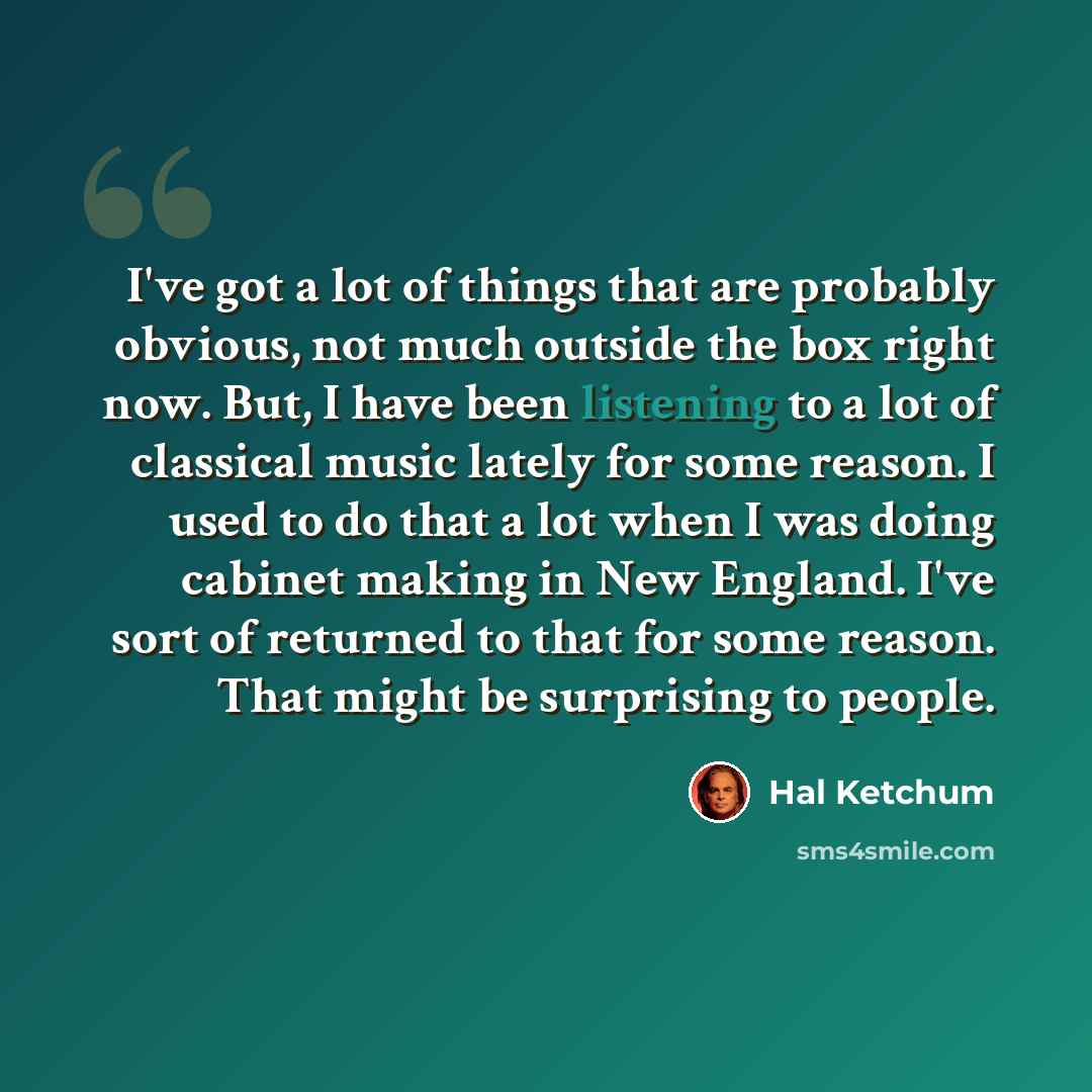 “I've got a lot of things that are probably obvious, not much outside the box right now. But, I have been listening to a lot of classical music lately for some reason. I used to do that a lot when I was doing cabinet making in New England. I've sort of returned to that for some reason. That might…” quote by Hal Ketchum