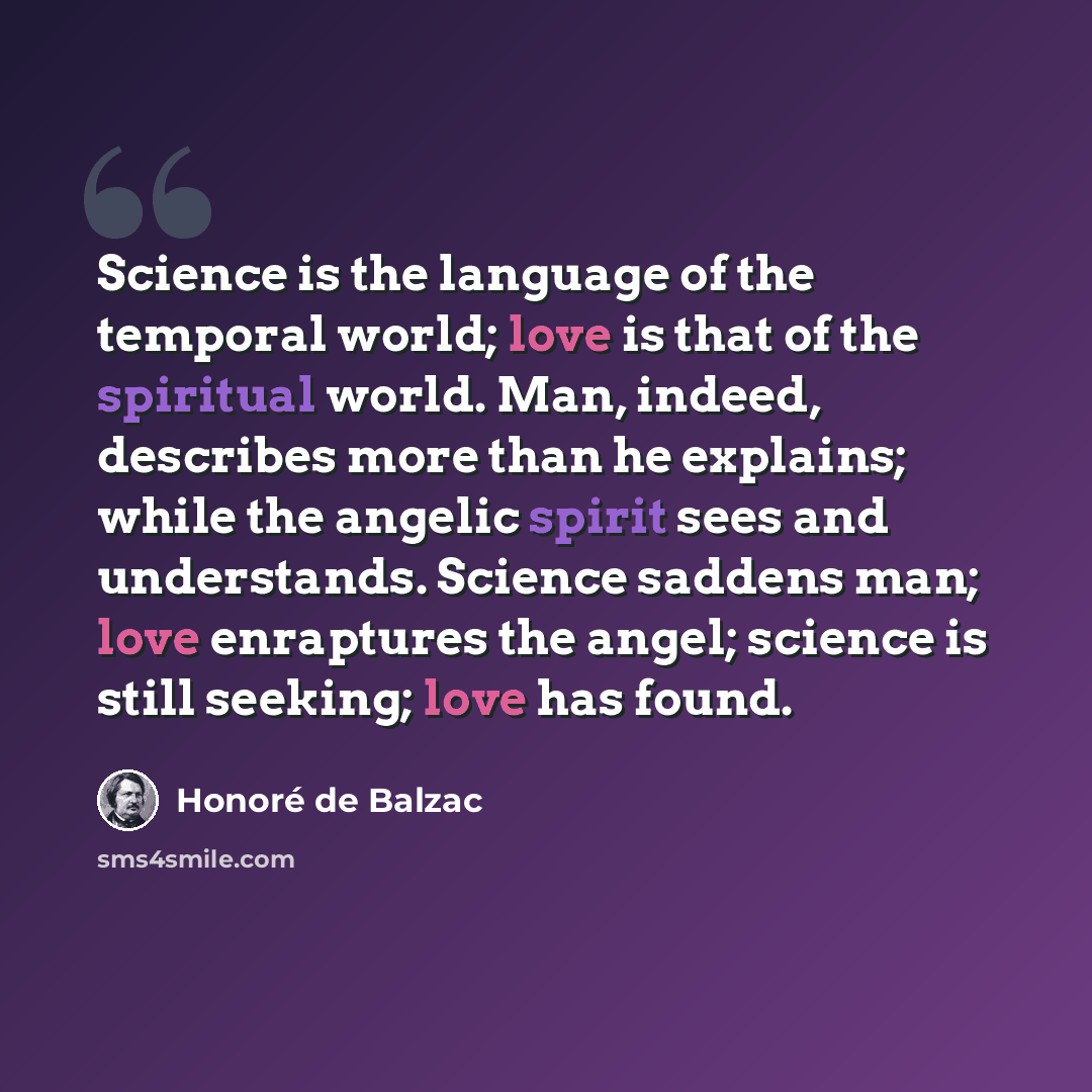 “Science is the language of the temporal world; love is that of the spiritual world. Man, indeed, describes more than he explains; while the angelic spirit sees and understands. Science saddens man; love enraptures the angel; science is still seeking; love has found.” quote by Honore de Balzac