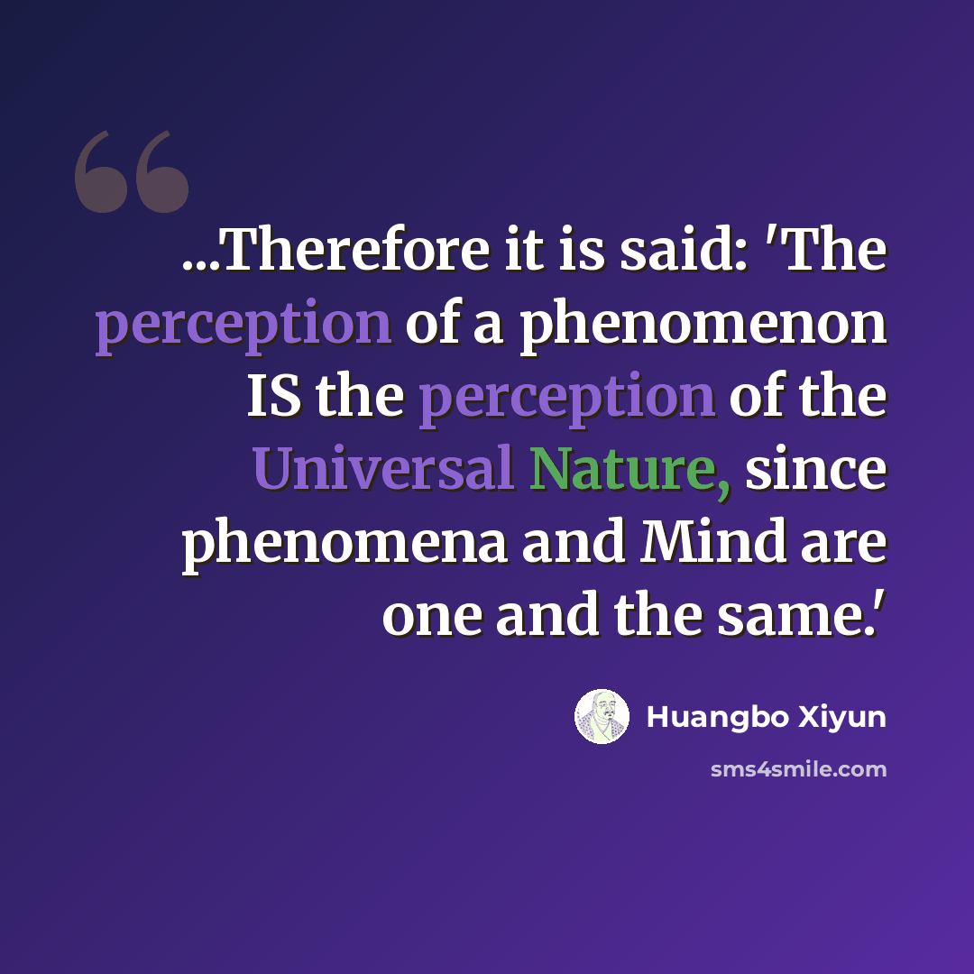 “...Therefore it is said: 'The perception of a phenomenon IS the perception of the Universal Nature, since phenomena and Mind are one and the same.'” quote by Huangbo Xiyun