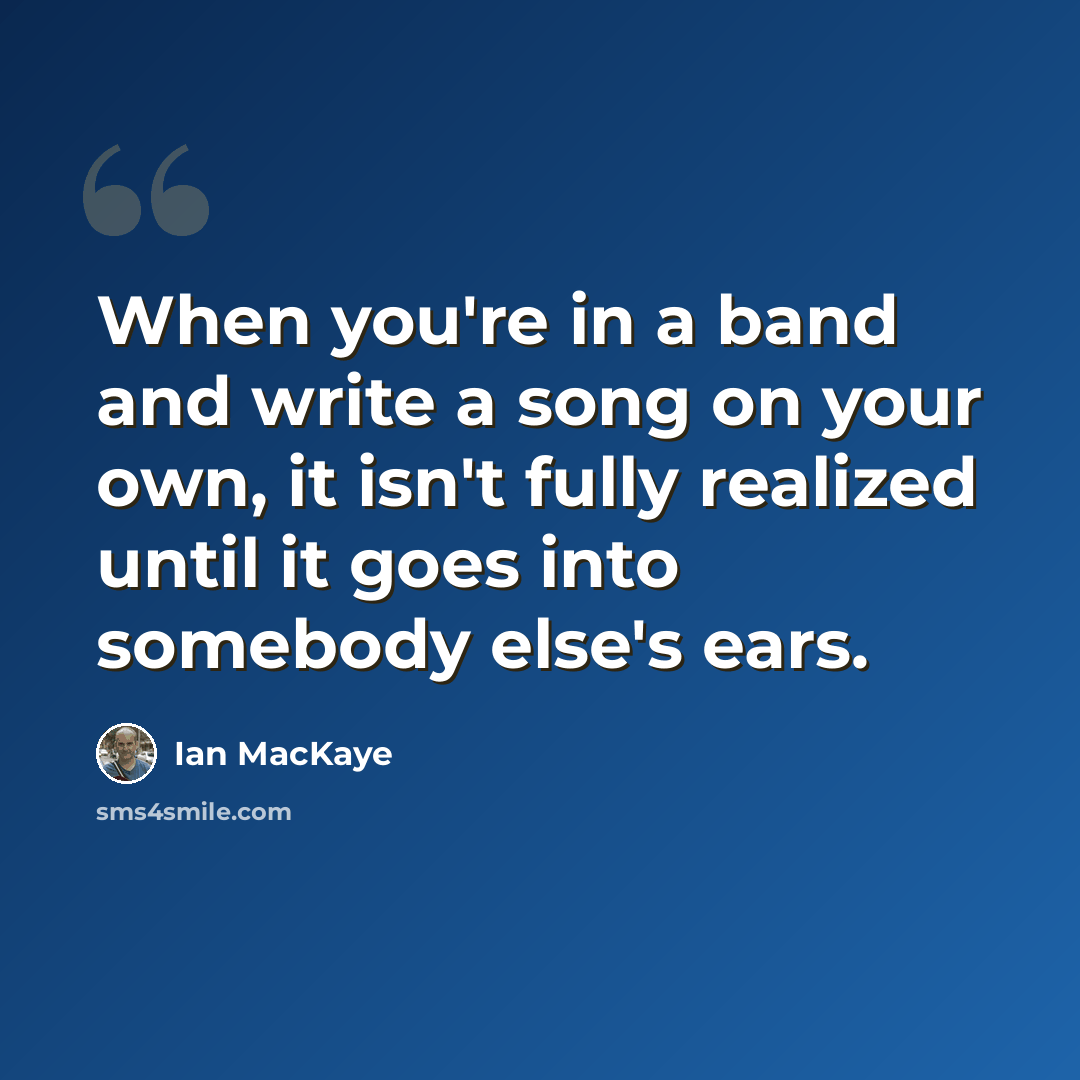 “When you're in a band and write a song on your own, it isn't fully realized until it goes into somebody else's ears.” quote by Ian MacKaye
