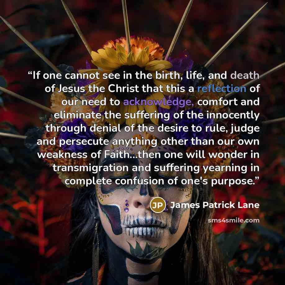 “If one cannot see in the birth, life, and death of Jesus the Christ that this a reflection of our need to acknowledge, comfort and eliminate the suffering of the innocently through denial of the desire to rule, judge and persecute anything other than our own weakness of Faith...then one will…” quote by James Patrick Lane