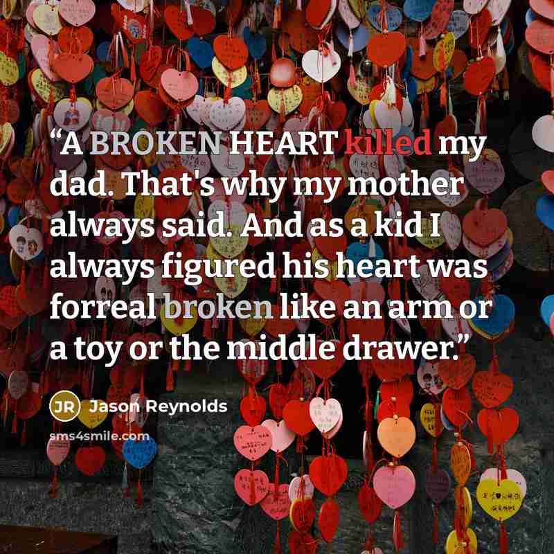 “A BROKEN HEART killed my dad. That's why my mother always said. And as a kid I always figured his heart was forreal broken like an arm or a toy or the middle drawer.” quote by Jason Reynolds