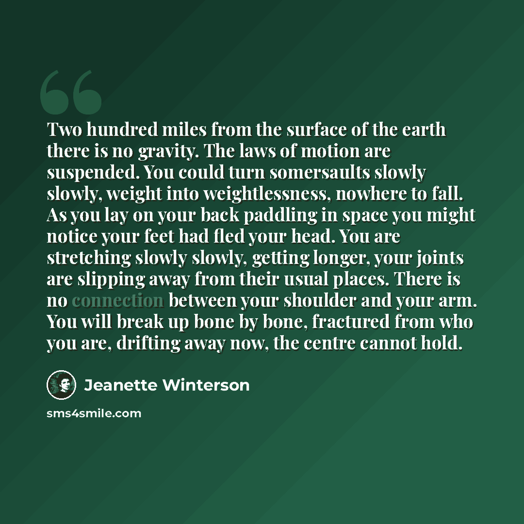 “Two hundred miles from the surface of the earth there is no gravity. The laws of motion are suspended. You could turn somersaults slowly slowly, weight into weightlessness, nowhere to fall. As you lay on your back paddling in space you might notice your feet had fled your head. You are stretching…” quote by Jeanette Winterson