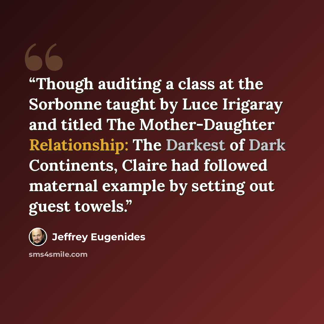 “Though auditing a class at the Sorbonne taught by Luce Irigaray and titled The Mother-Daughter Relationship: The Darkest of Dark Continents, Claire had followed maternal example by setting out guest towels.” quote by Jeffrey Eugenides