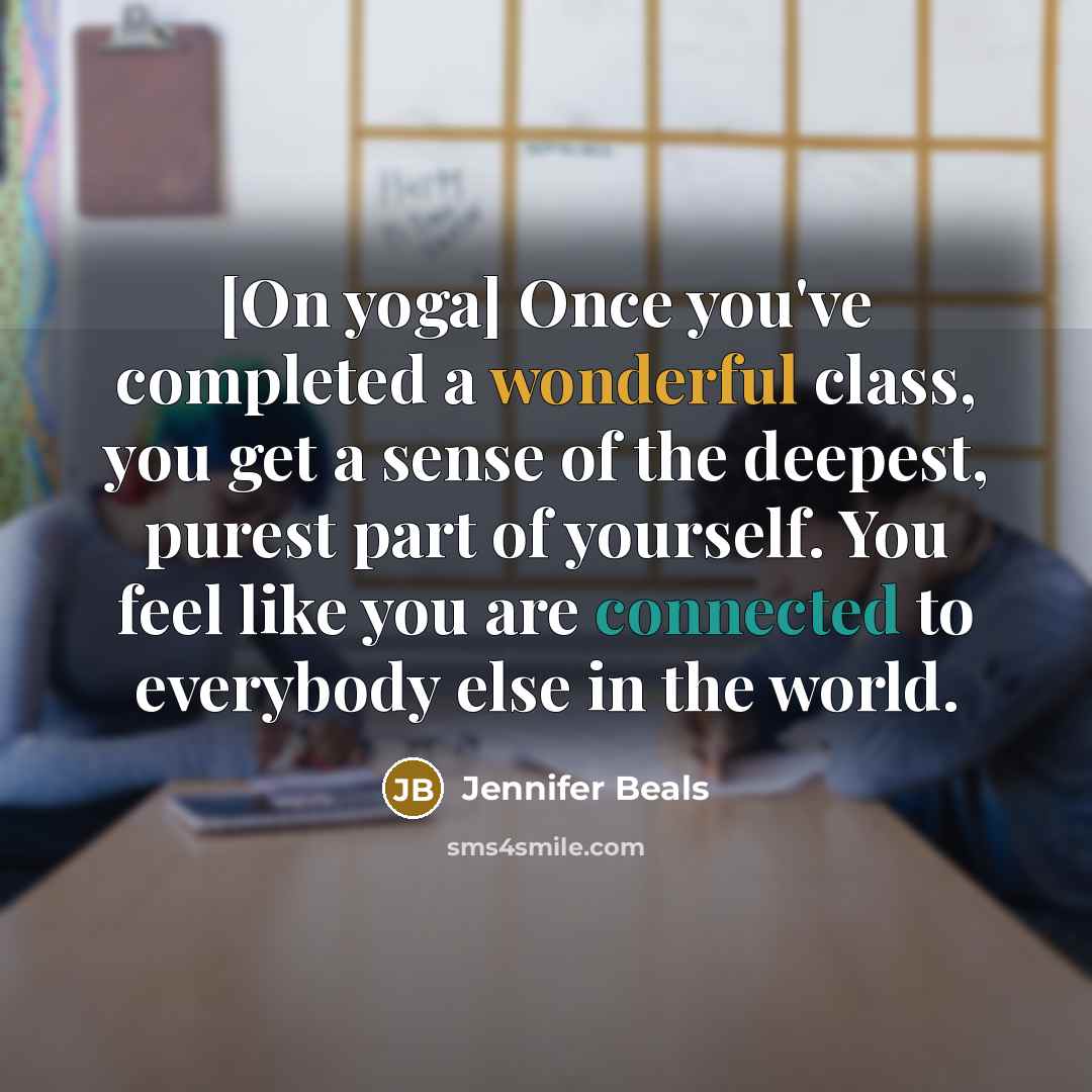 “[On yoga] Once you've completed a wonderful class, you get a sense of the deepest, purest part of yourself. You feel like you are connected to everybody else in the world.” quote by Jennifer Beals