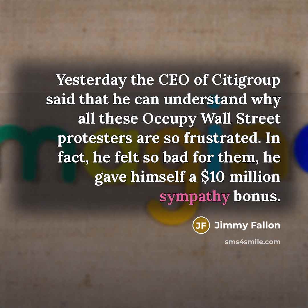 “Yesterday the CEO of Citigroup said that he can understand why all these Occupy Wall Street protesters are so frustrated. In fact, he felt so bad for them, he gave himself a $10 million sympathy bonus.” quote by Jimmy Fallon