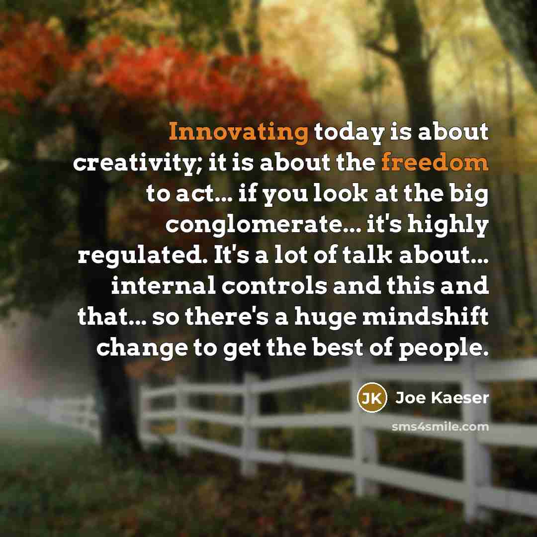 “Innovating today is about creativity; it is about the freedom to act... if you look at the big conglomerate... it's highly regulated. It's a lot of talk about... internal controls and this and that... so there's a huge mindshift change to get the best of people.” quote by Joe Kaeser