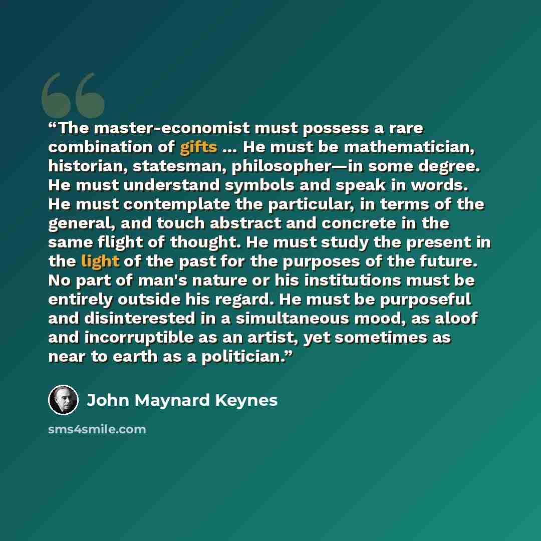 “The master-economist must possess a rare combination of gifts … He must be mathematician, historian, statesman, philosopher—in some degree. He must understand symbols and speak in words. He must contemplate the particular, in terms of the general, and touch abstract and concrete in the same flight…” quote by John Maynard Keynes