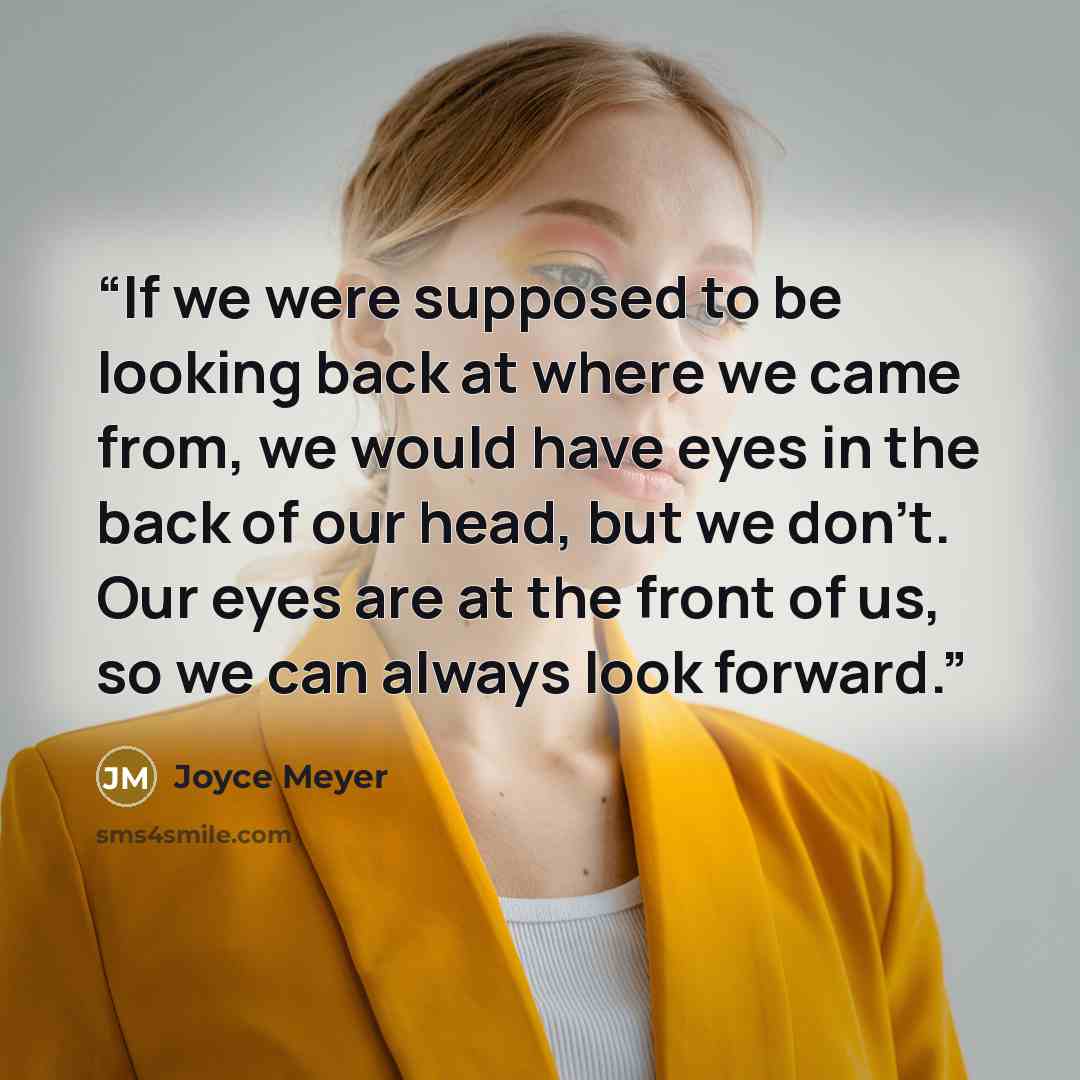 “If we were supposed to be looking back at where we came from, we would have eyes in the back of our head, but we don’t. Our eyes are at the front of us, so we can always look forward.” quote by Joyce Meyer