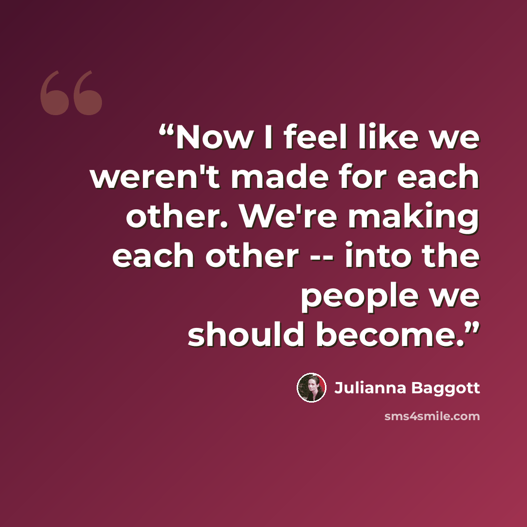 “Now I feel like we weren't made for each other. We're making each other -- into the people we should become.” quote by Julianna Baggott
