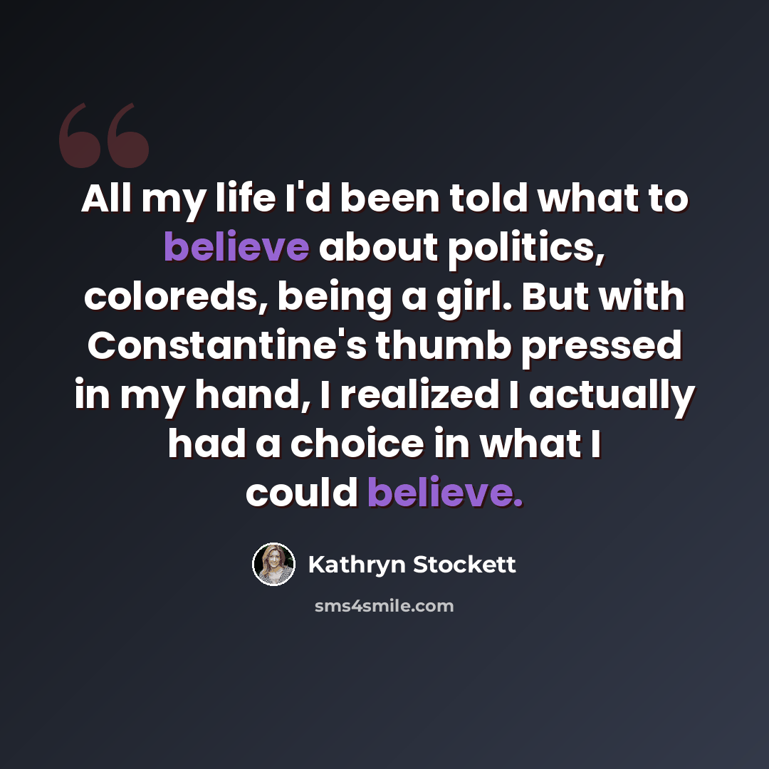 “All my life I'd been told what to believe about politics, coloreds, being a girl. But with Constantine's thumb pressed in my hand, I realized I actually had a choice in what I could believe.” quote by Kathryn Stockett