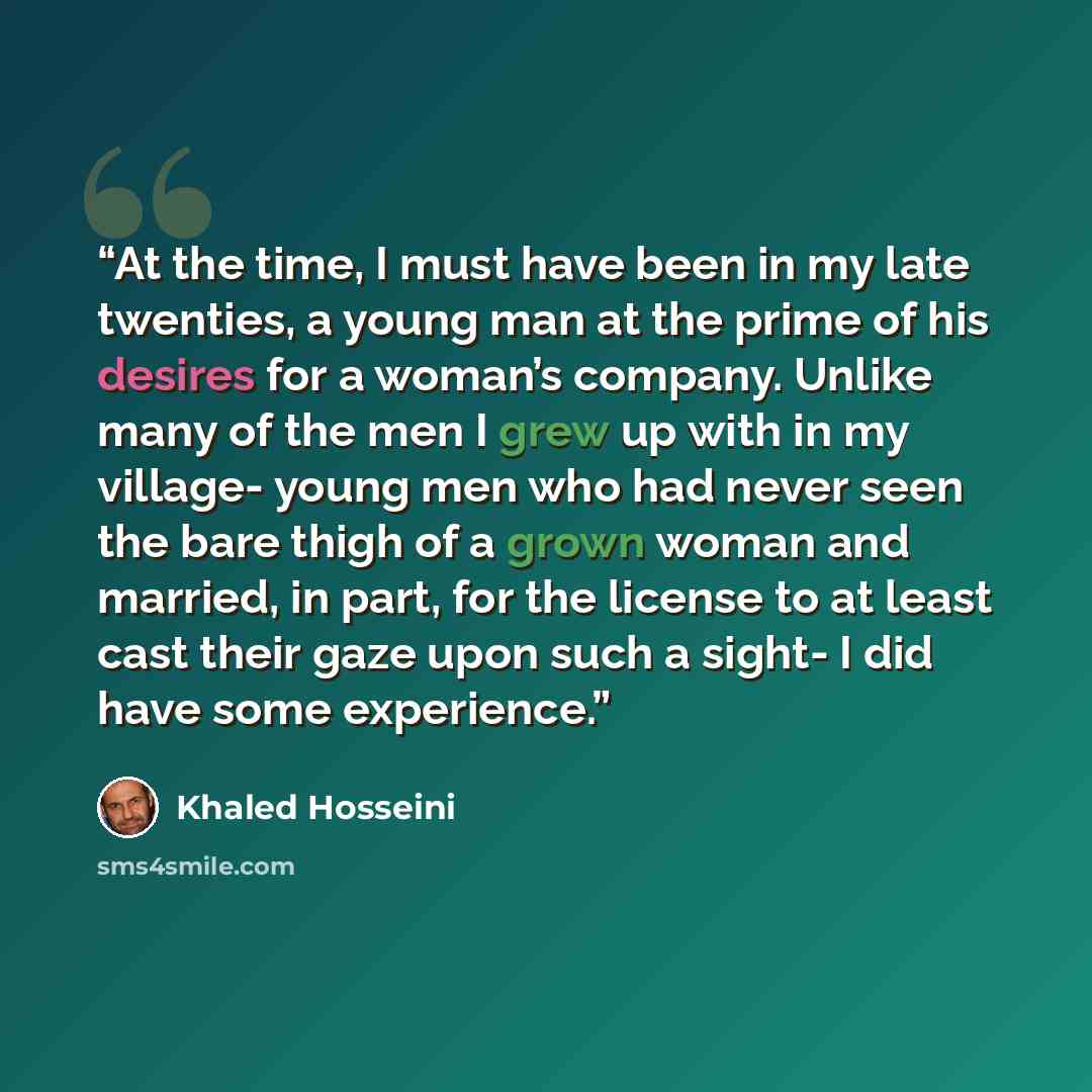 “At the time, I must have been in my late twenties, a young man at the prime of his desires for a woman’s company. Unlike many of the men I grew up with in my village- young men who had never seen the bare thigh of a grown woman and married, in part, for the license to at least cast their gaze upon…” quote by Khaled Hosseini