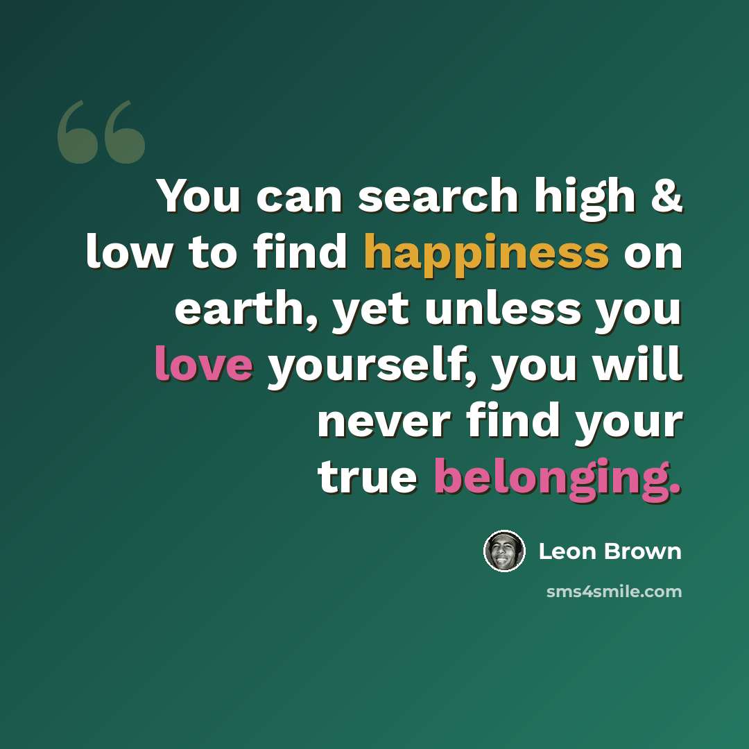 “You can search high & low to find happiness on earth, yet unless you love yourself, you will never find your true belonging.” quote by Leon Brown