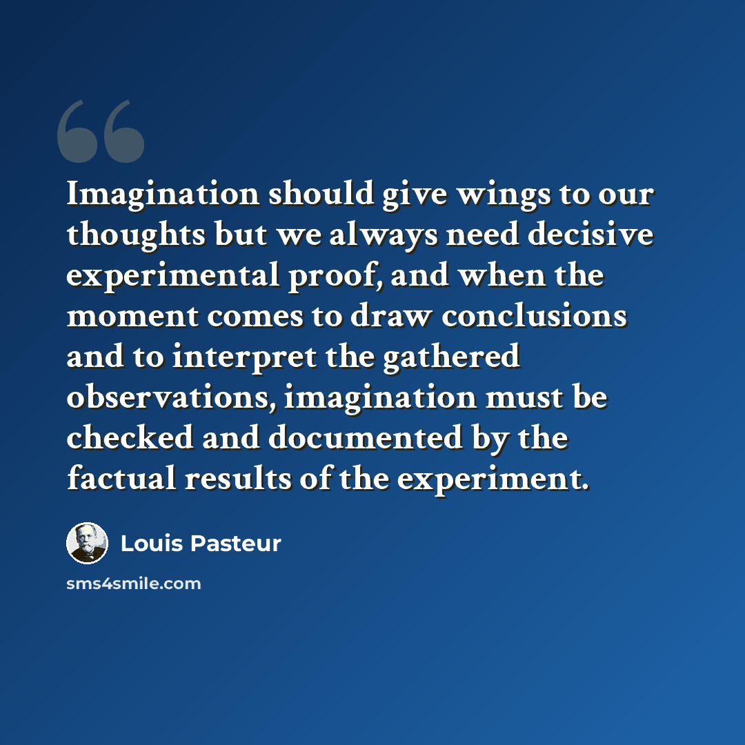 “Imagination should give wings to our thoughts but we always need decisive experimental proof, and when the moment comes to draw conclusions and to interpret the gathered observations, imagination must be checked and documented by the factual results of the experiment.” quote by Louis Pasteur