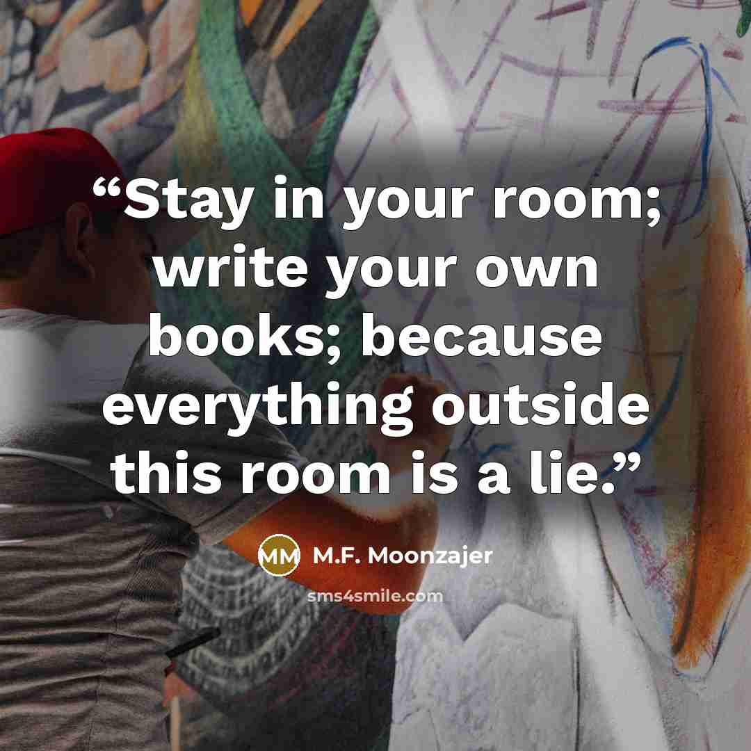 “Stay in your room; write your own books; because everything outside this room is a lie.” quote by M.F. Moonzajer