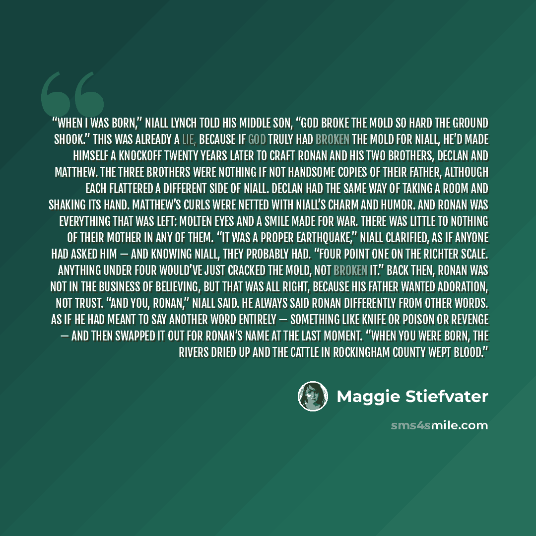 “When I was born,” Niall Lynch told his middle son, “God broke the mold so hard the ground shook.” This was already a lie, because if God truly had broken the mold for Niall, He’d made Himself a knockoff twenty years later to craft Ronan and his two brothers, Declan and Matthew. The three brothers…” quote by Maggie Stiefvater