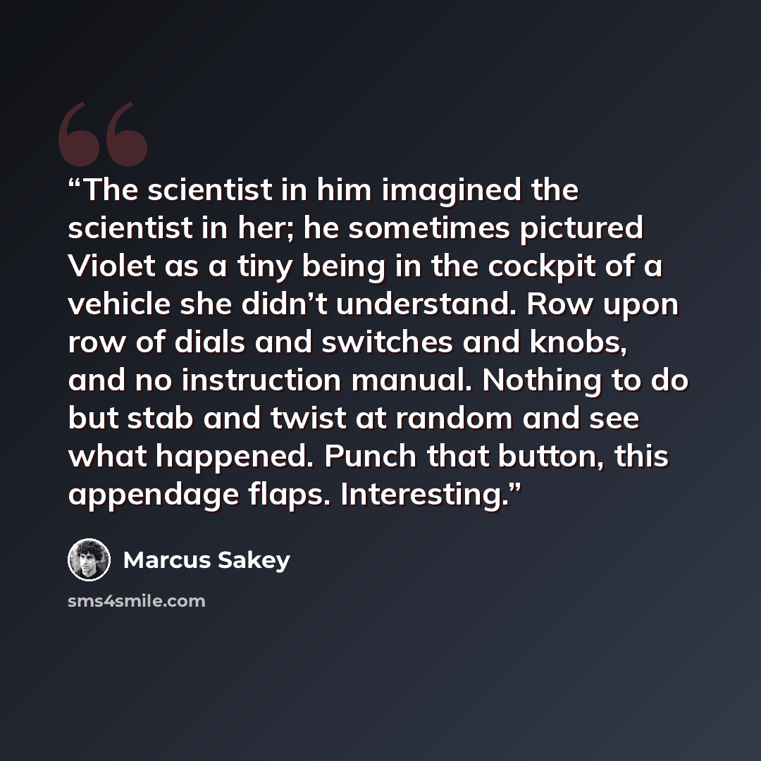 “The scientist in him imagined the scientist in her; he sometimes pictured Violet as a tiny being in the cockpit of a vehicle she didn’t understand. Row upon row of dials and switches and knobs, and no instruction manual. Nothing to do but stab and twist at random and see what happened. Punch that…” quote by Marcus Sakey