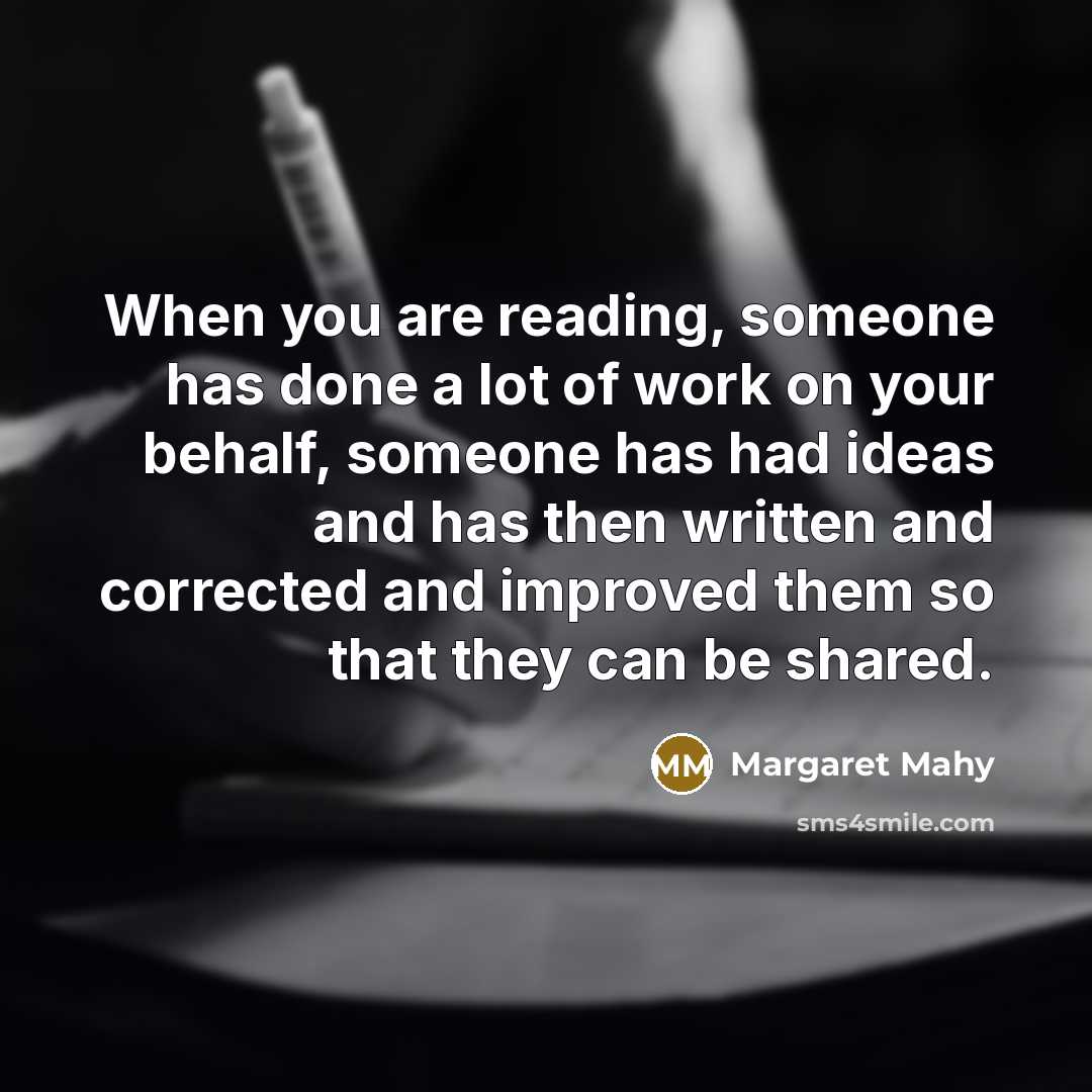 “When you are reading, someone has done a lot of work on your behalf, someone has had ideas and has then written and corrected and improved them so that they can be shared.” quote by Margaret Mahy
