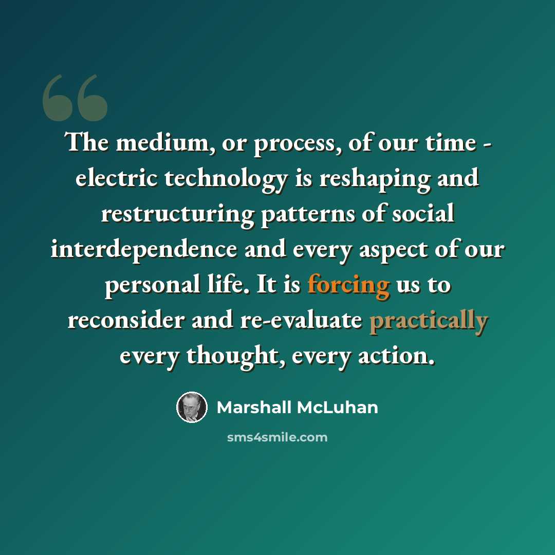 “The medium, or process, of our time - electric technology is reshaping and restructuring patterns of social interdependence and every aspect of our personal life. It is forcing us to reconsider and re-evaluate practically every thought, every action.” quote by Marshall McLuhan