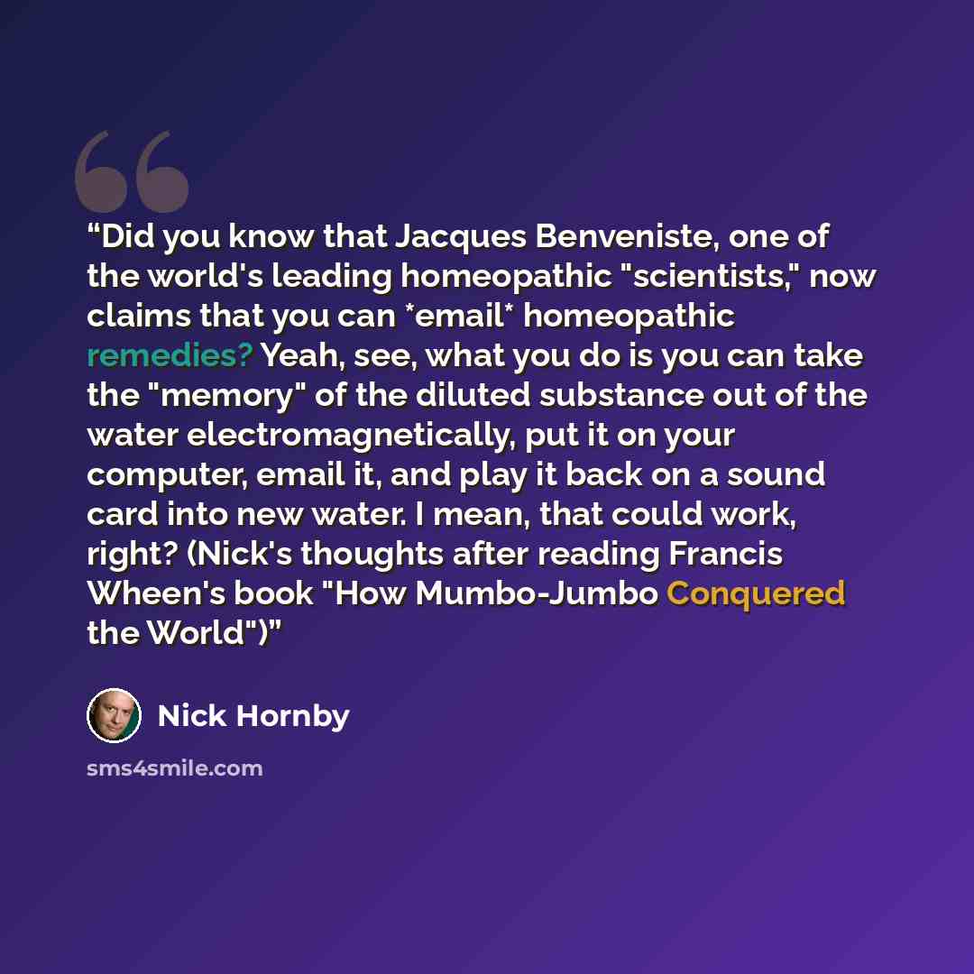 “Did you know that Jacques Benveniste, one of the world's leading homeopathic "scientists," now claims that you can *email* homeopathic remedies? Yeah, see, what you do is you can take the "memory" of the diluted substance out of the water electromagnetically, put it on your computer, email it, and…” quote by Nick Hornby