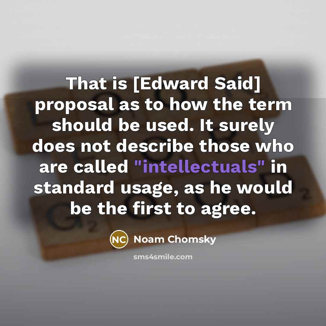 “That is [Edward Said] proposal as to how the term should be used. It surely does not describe those who are called "intellectuals" in standard usage, as he would be the first to agree.” quote by Noam Chomsky