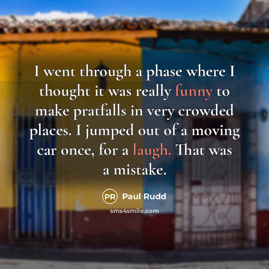“I went through a phase where I thought it was really funny to make pratfalls in very crowded places. I jumped out of a moving car once, for a laugh. That was a mistake.” quote by Paul Rudd