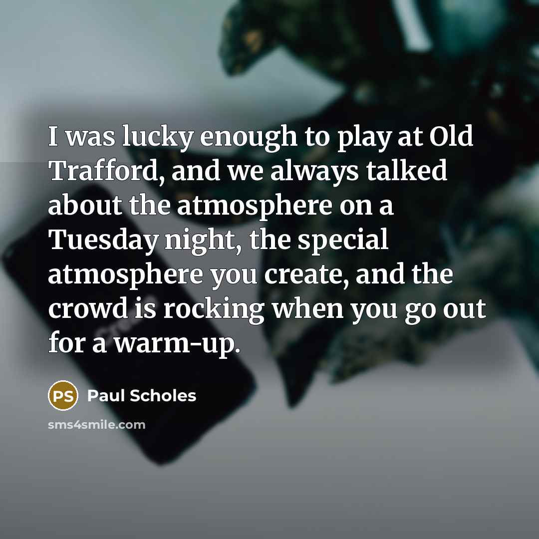 “I was lucky enough to play at Old Trafford, and we always talked about the atmosphere on a Tuesday night, the special atmosphere you create, and the crowd is rocking when you go out for a warm-up.” quote by Paul Scholes