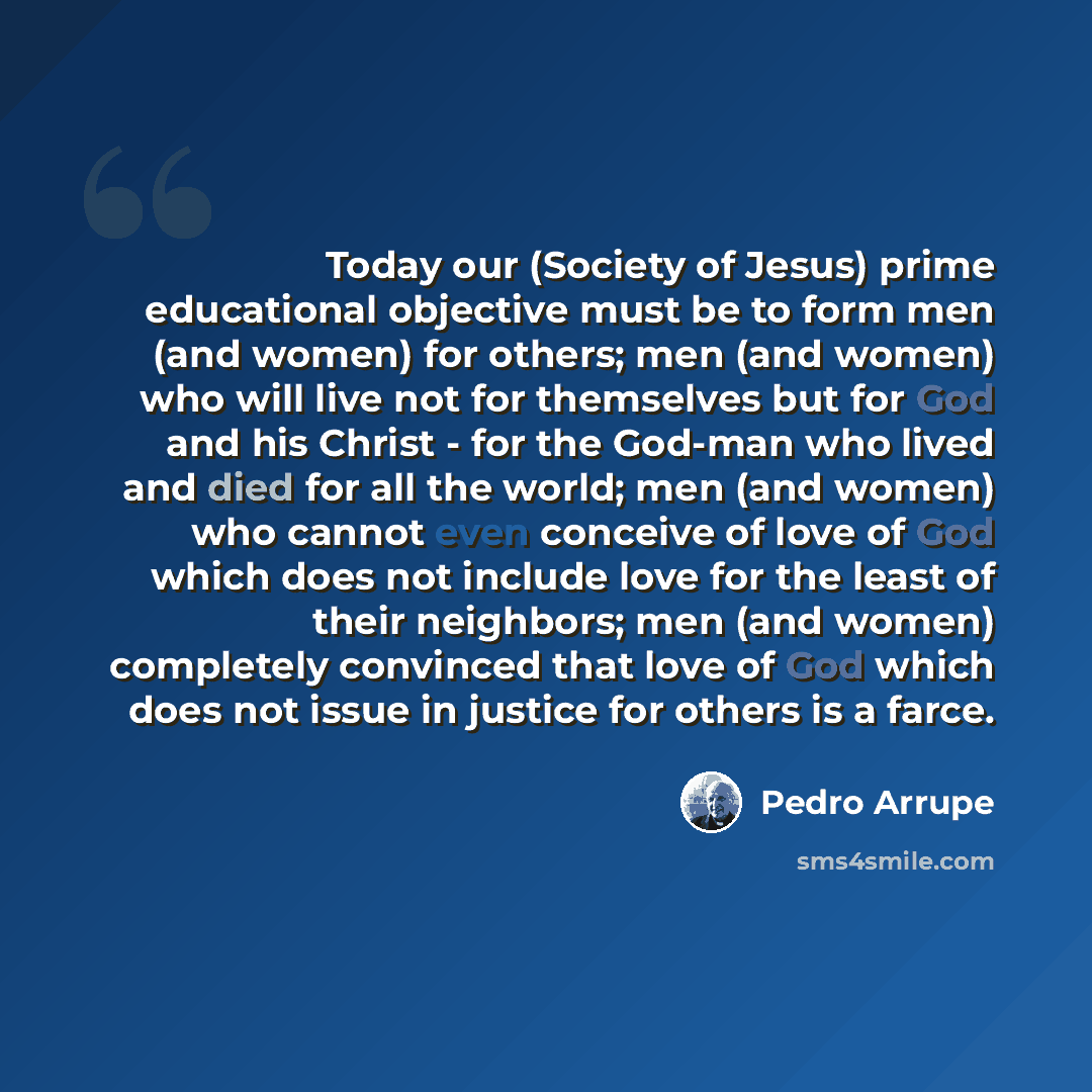 “Today our (Society of Jesus) prime educational objective must be to form men (and women) for others; men (and women) who will live not for themselves but for God and his Christ - for the God-man who lived and died for all the world; men (and women) who cannot even conceive of love of God which…” quote by Pedro Arrupe