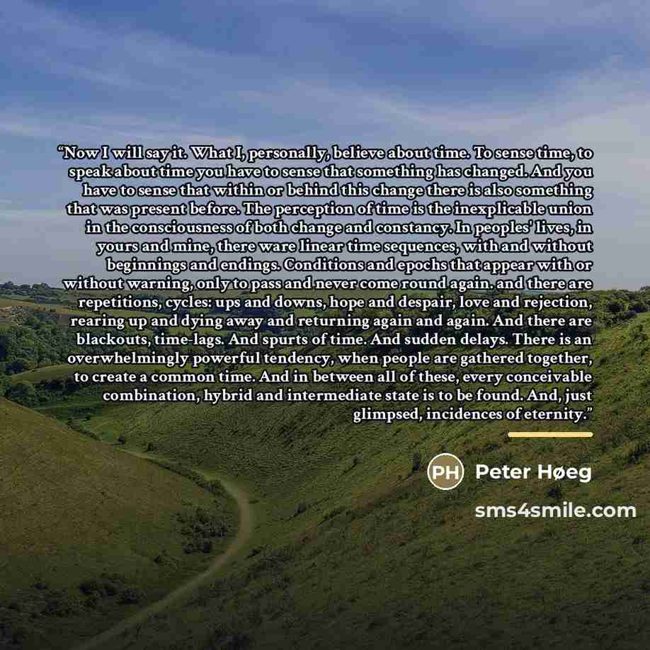 “Now I will say it. What I, personally, believe about time. To sense time, to speak about time you have to sense that something has changed. And you have to sense that within or behind this change there is also something that was present before. The perception of time is the inexplicable union in…” quote by Peter Høeg