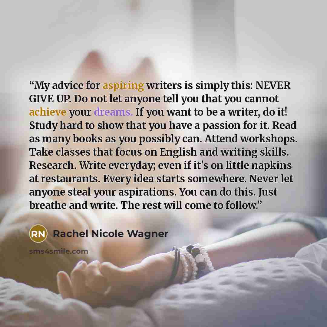 “My advice for aspiring writers is simply this: NEVER GIVE UP. Do not let anyone tell you that you cannot achieve your dreams. If you want to be a writer, do it! Study hard to show that you have a passion for it. Read as many books as you possibly can. Attend workshops. Take classes that focus on…” quote by Rachel Nicole Wagner