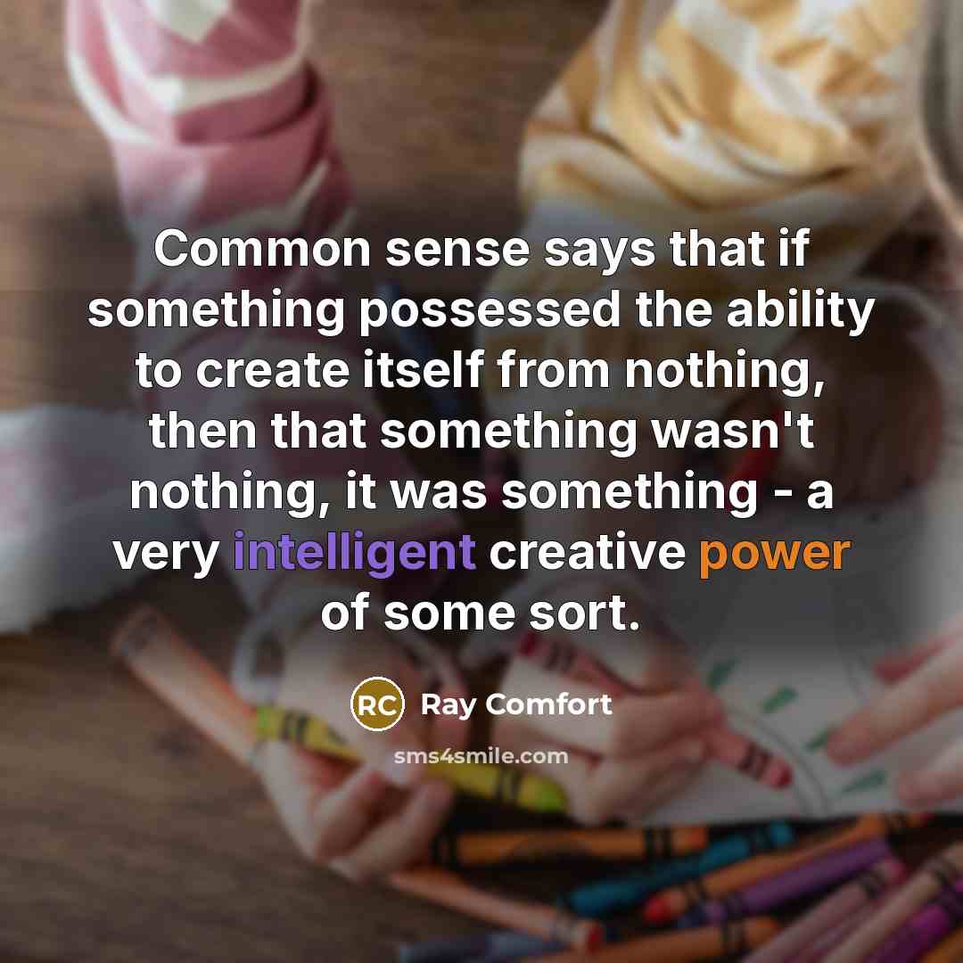 “Common sense says that if something possessed the ability to create itself from nothing, then that something wasn't nothing, it was something - a very intelligent creative power of some sort.” quote by Ray Comfort