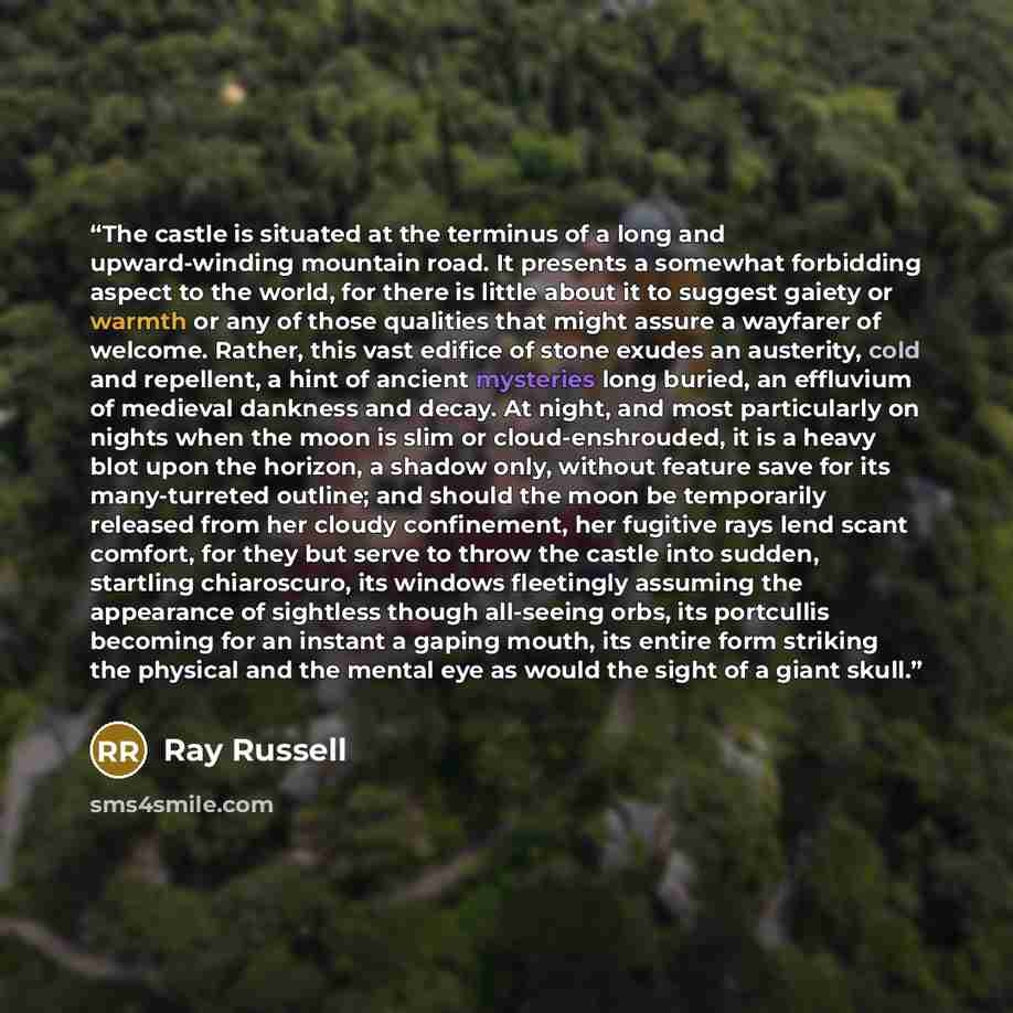 “The castle is situated at the terminus of a long and upward-winding mountain road. It presents a somewhat forbidding aspect to the world, for there is little about it to suggest gaiety or warmth or any of those qualities that might assure a wayfarer of welcome. Rather, this vast edifice of stone…” quote by Ray Russell