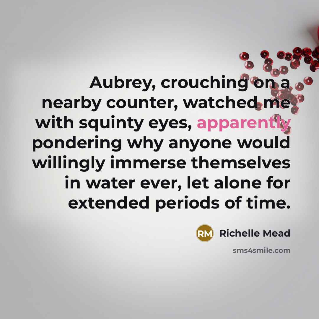 “Aubrey, crouching on a nearby counter, watched me with squinty eyes, apparently pondering why anyone would willingly immerse themselves in water ever, let alone for extended periods of time.” quote by Richelle Mead