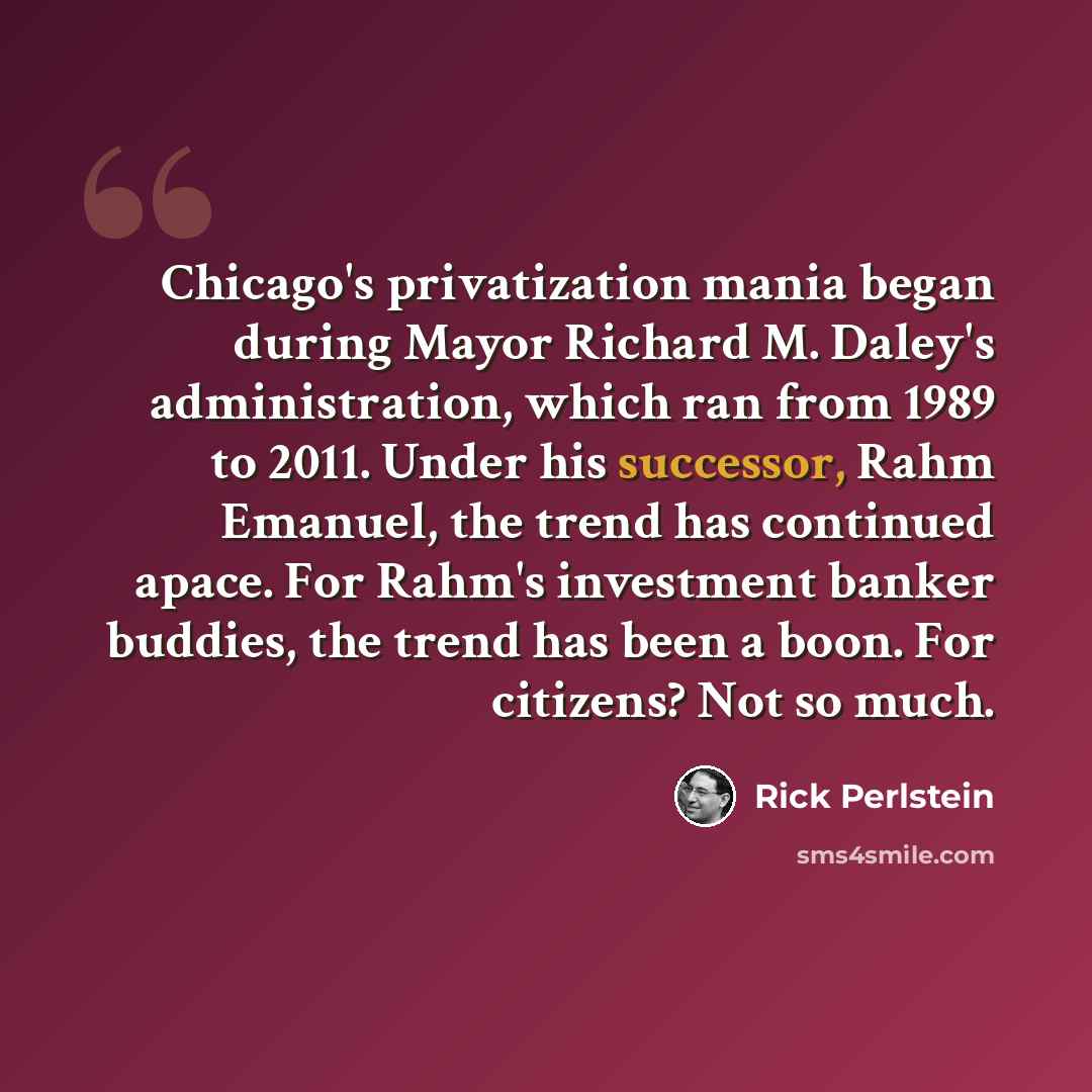 “Chicago's privatization mania began during Mayor Richard M. Daley's administration, which ran from 1989 to 2011. Under his successor, Rahm Emanuel, the trend has continued apace. For Rahm's investment banker buddies, the trend has been a boon. For citizens? Not so much.” quote by Rick Perlstein